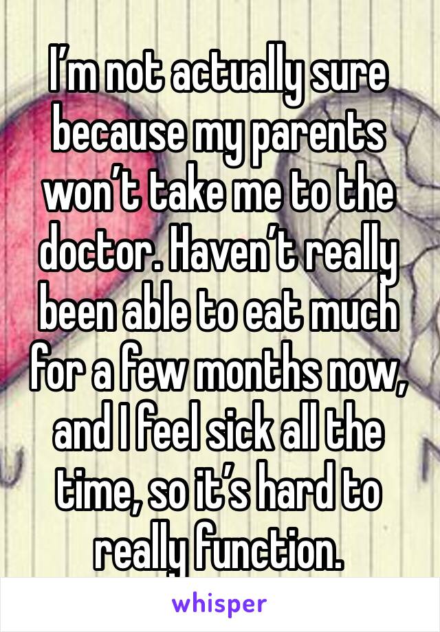 I’m not actually sure because my parents won’t take me to the doctor. Haven’t really been able to eat much for a few months now, and I feel sick all the time, so it’s hard to really function. 