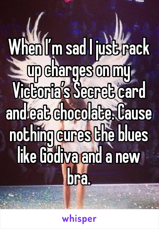 When I’m sad I just rack up charges on my Victoria’s Secret card and eat chocolate. Cause nothing cures the blues like Godiva and a new bra. 