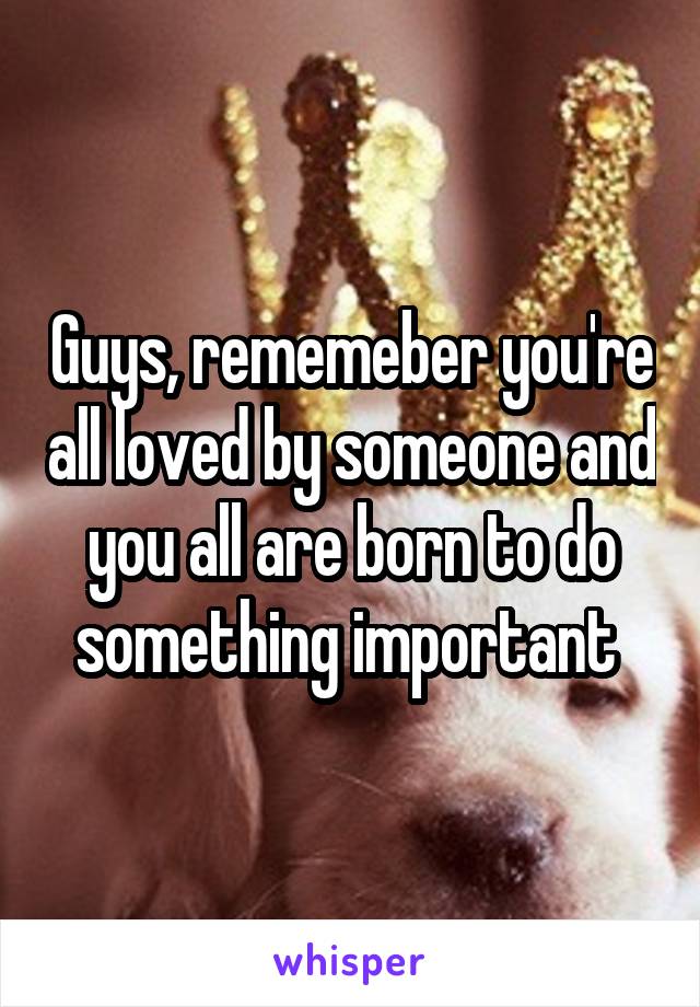 Guys, rememeber you're all loved by someone and you all are born to do something important 