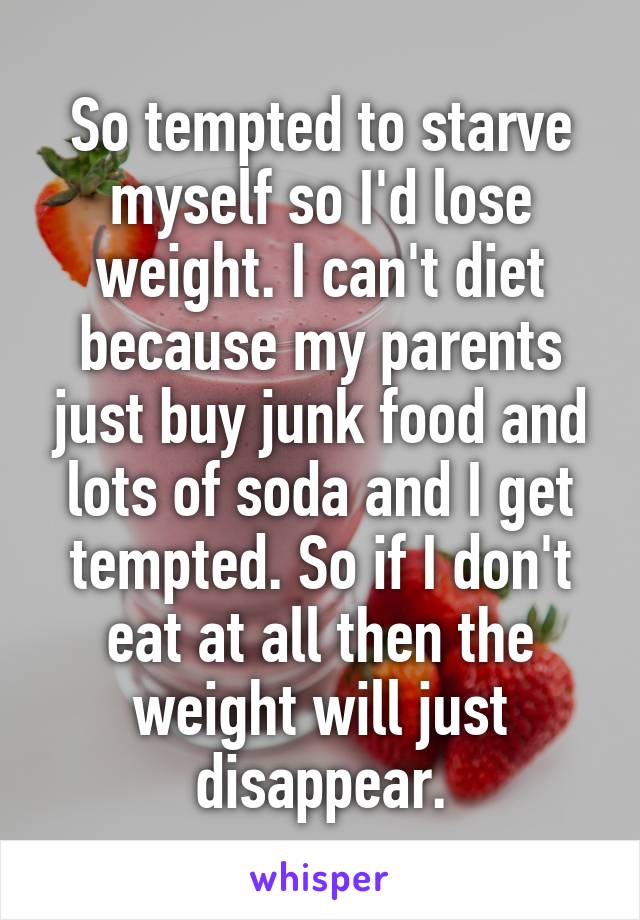So tempted to starve myself so I'd lose weight. I can't diet because my parents just buy junk food and lots of soda and I get tempted. So if I don't eat at all then the weight will just disappear.