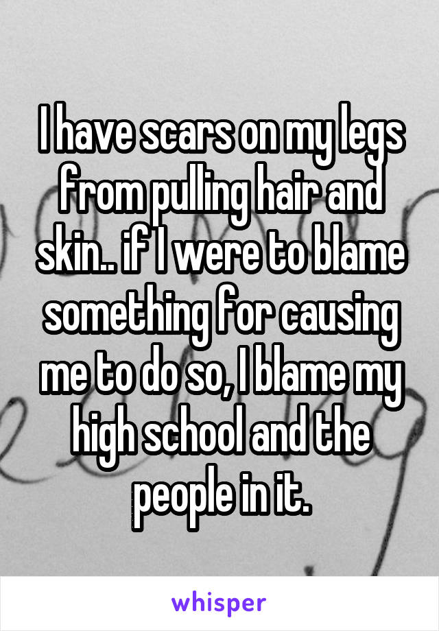 I have scars on my legs from pulling hair and skin.. if I were to blame something for causing me to do so, I blame my high school and the people in it.