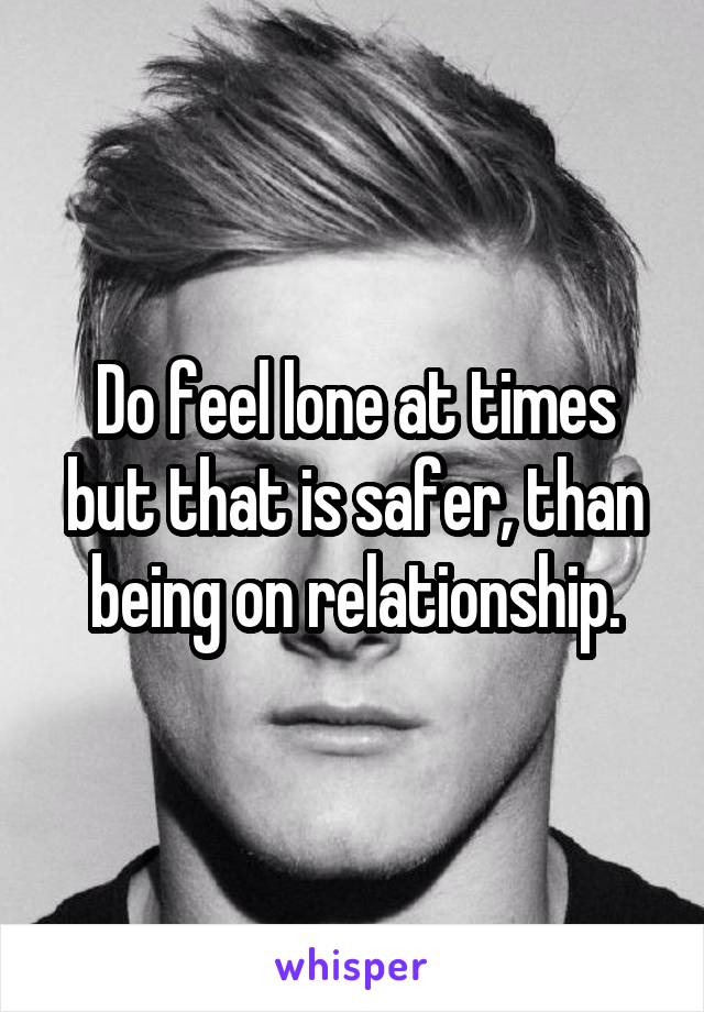 Do feel lone at times but that is safer, than being on relationship.