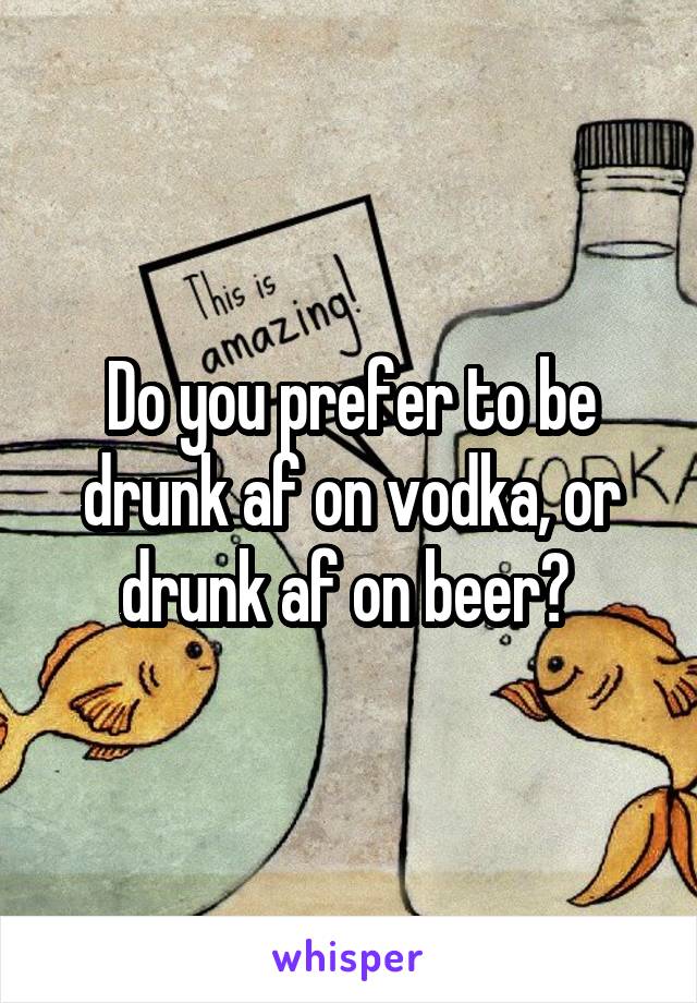 Do you prefer to be drunk af on vodka, or drunk af on beer? 