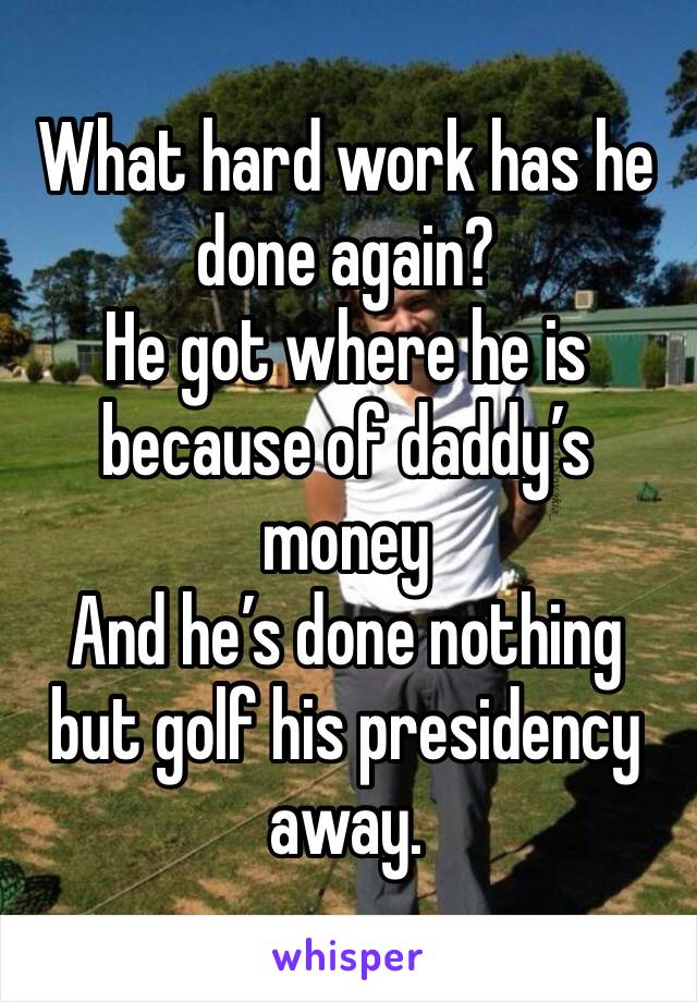 What hard work has he done again?
He got where he is because of daddy’s money 
And he’s done nothing but golf his presidency away. 