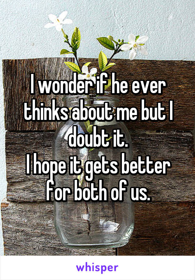 I wonder if he ever thinks about me but I doubt it.
I hope it gets better for both of us.