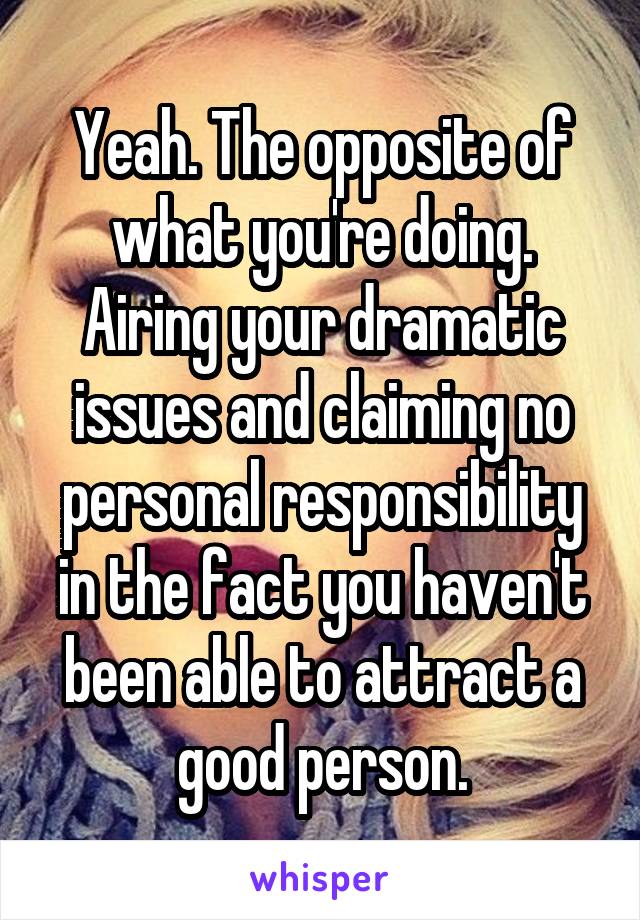 Yeah. The opposite of what you're doing. Airing your dramatic issues and claiming no personal responsibility in the fact you haven't been able to attract a good person.