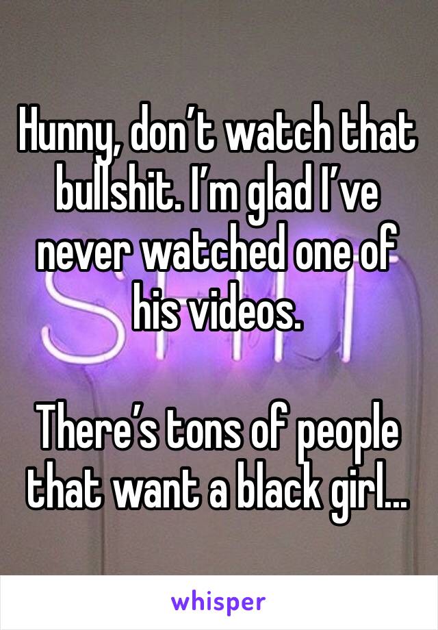 Hunny, don’t watch that bullshit. I’m glad I’ve never watched one of his videos.

There’s tons of people that want a black girl...