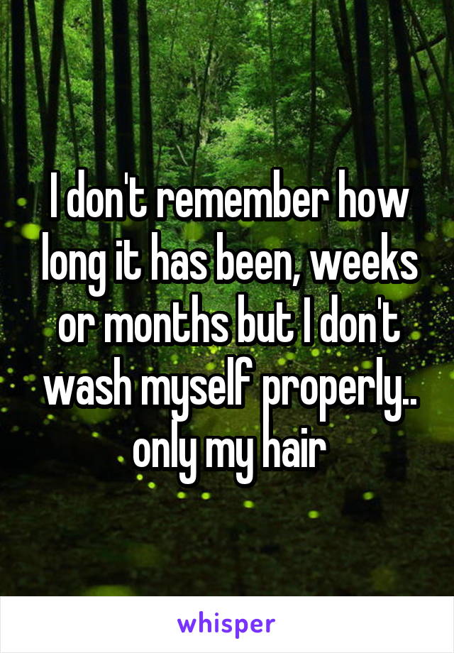 I don't remember how long it has been, weeks or months but I don't wash myself properly.. only my hair