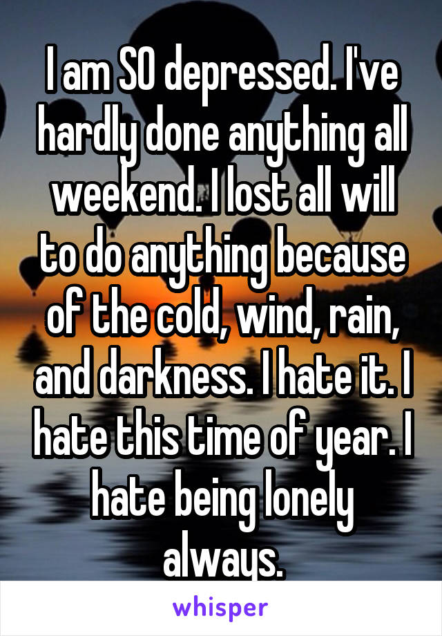 I am SO depressed. I've hardly done anything all weekend. I lost all will to do anything because of the cold, wind, rain, and darkness. I hate it. I hate this time of year. I hate being lonely always.