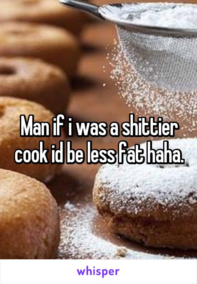 Man if i was a shittier cook id be less fat haha.