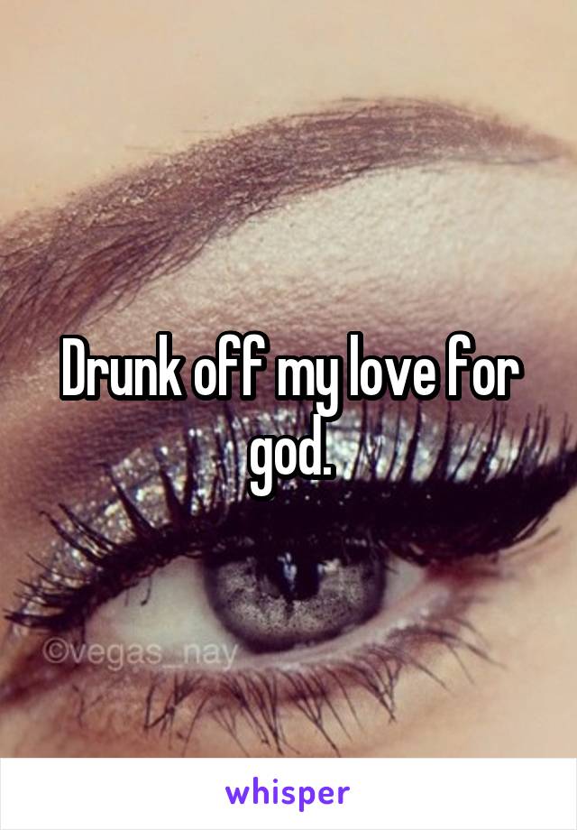 Drunk off my love for god.