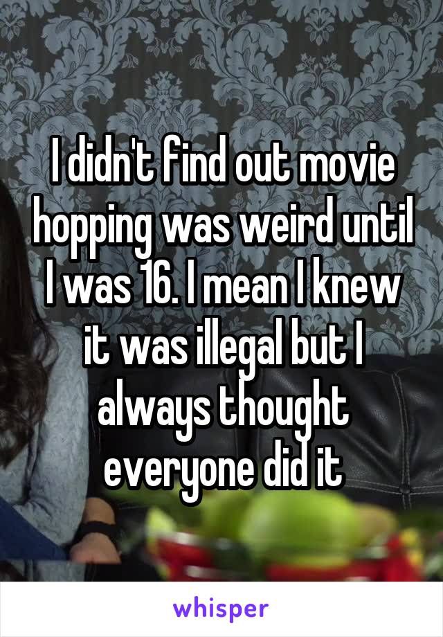 I didn't find out movie hopping was weird until I was 16. I mean I knew it was illegal but I always thought everyone did it