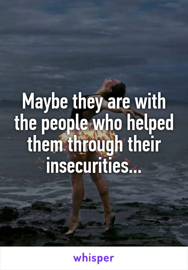 Maybe they are with the people who helped them through their insecurities...