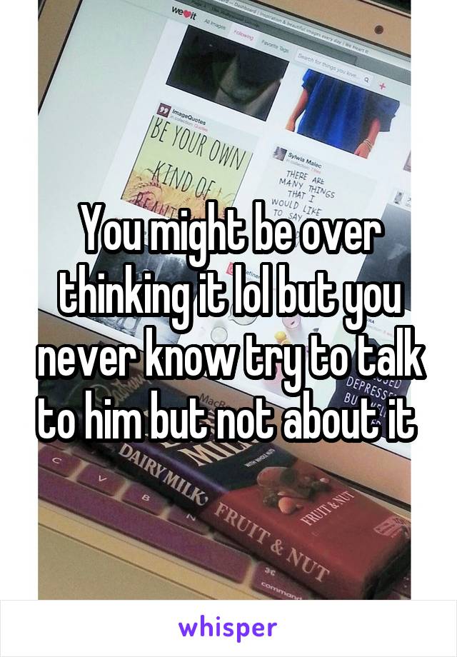 You might be over thinking it lol but you never know try to talk to him but not about it 