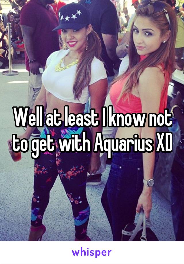 Well at least I know not to get with Aquarius XD