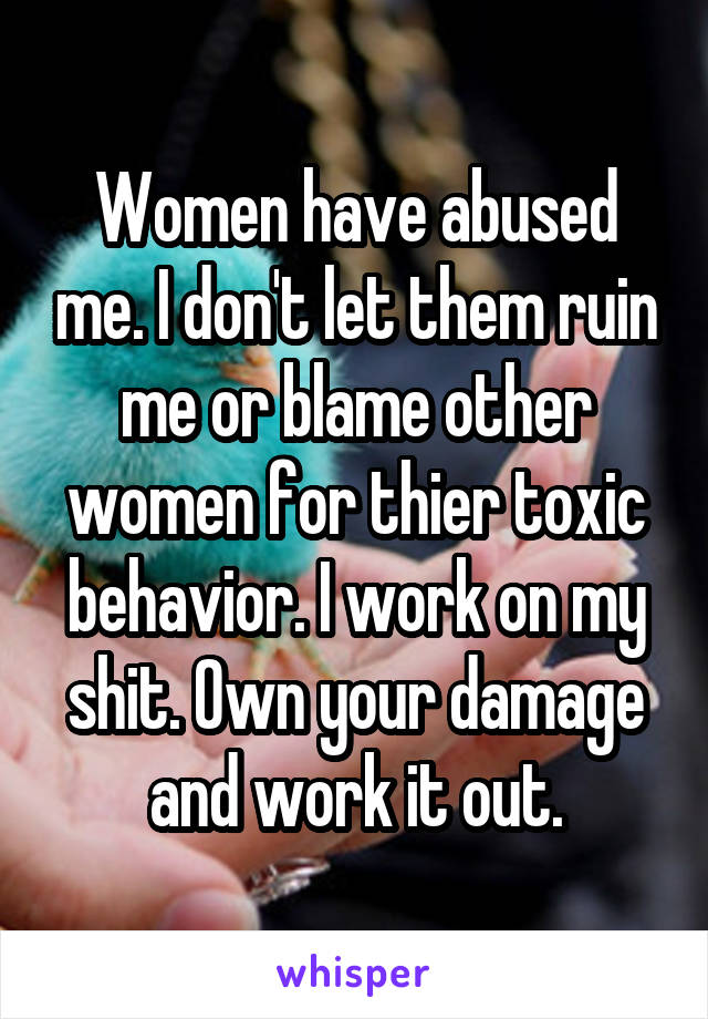 Women have abused me. I don't let them ruin me or blame other women for thier toxic behavior. I work on my shit. Own your damage and work it out.