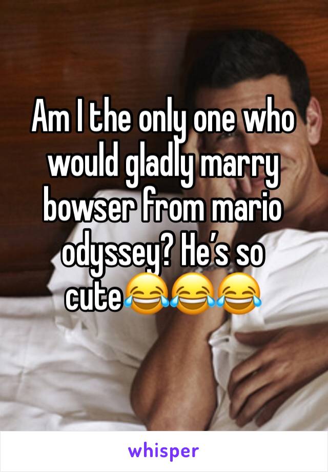 Am I the only one who would gladly marry bowser from mario odyssey? He’s so cute😂😂😂