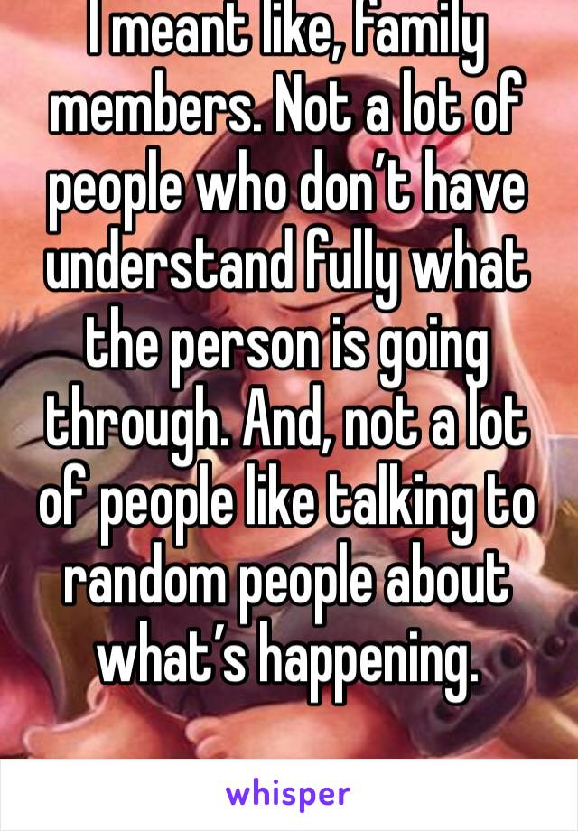 I meant like, family members. Not a lot of people who don’t have understand fully what the person is going through. And, not a lot of people like talking to random people about what’s happening. 