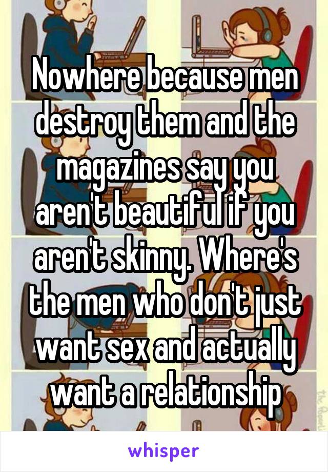 Nowhere because men destroy them and the magazines say you aren't beautiful if you aren't skinny. Where's the men who don't just want sex and actually want a relationship