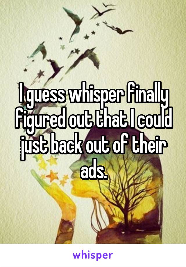 I guess whisper finally figured out that I could just back out of their ads.