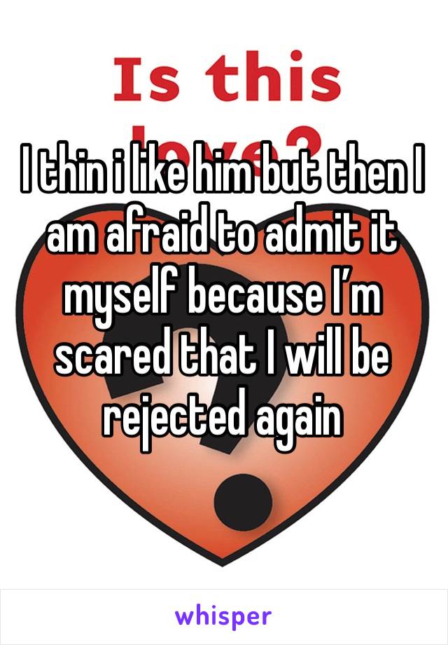 I thin i like him but then I am afraid to admit it myself because I’m scared that I will be rejected again