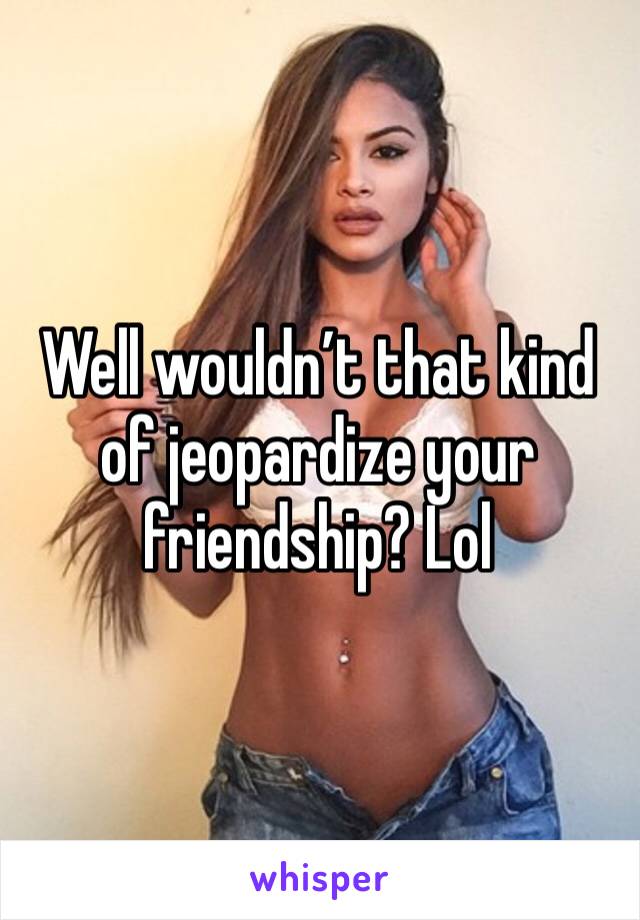Well wouldn’t that kind of jeopardize your friendship? Lol