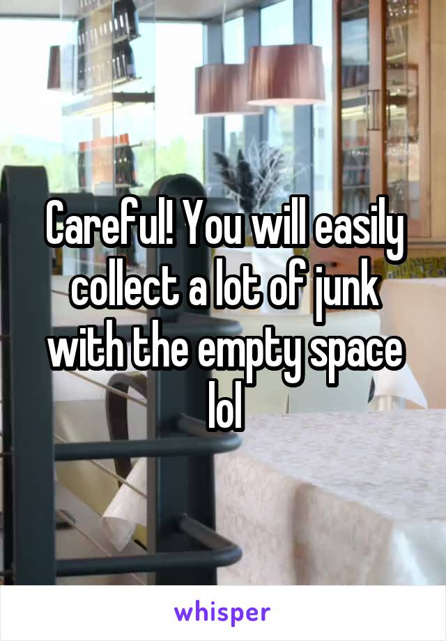 Careful! You will easily collect a lot of junk with the empty space lol
