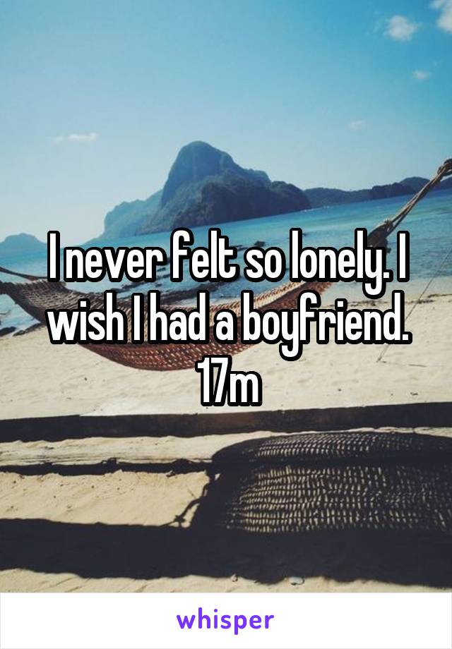 I never felt so lonely. I wish I had a boyfriend. 17m