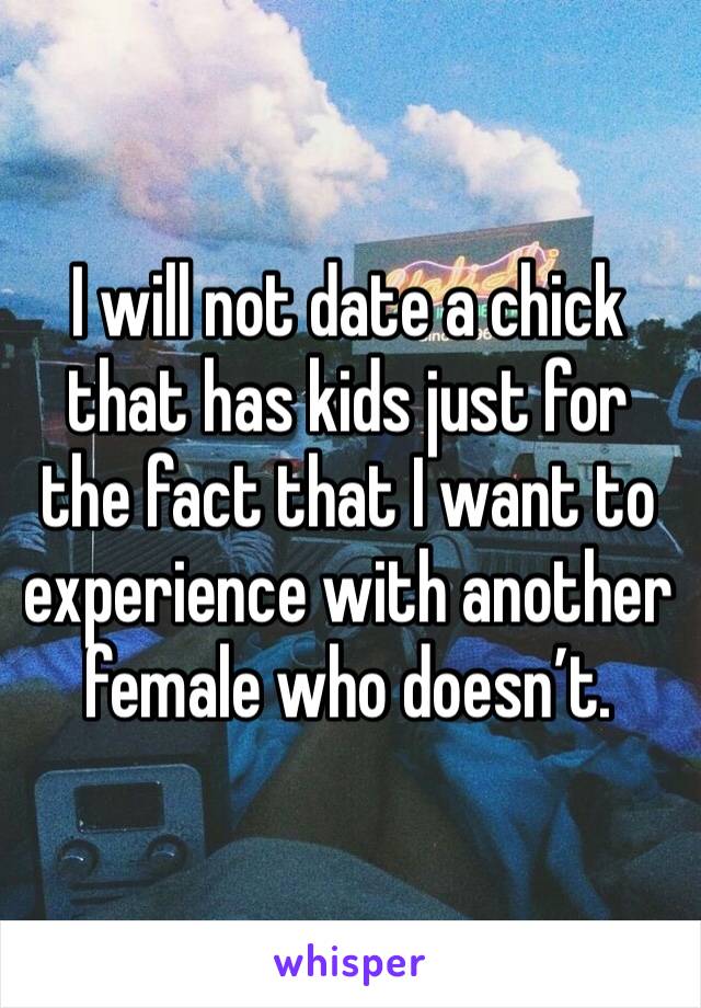 I will not date a chick that has kids just for the fact that I want to experience with another female who doesn’t. 