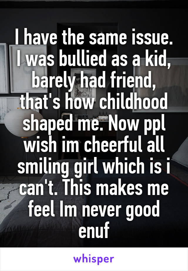 I have the same issue. I was bullied as a kid, barely had friend, that's how childhood shaped me. Now ppl wish im cheerful all smiling girl which is i can't. This makes me feel Im never good enuf