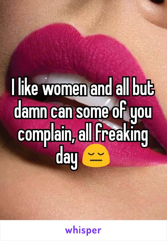 I like women and all but damn can some of you complain, all freaking day 😔