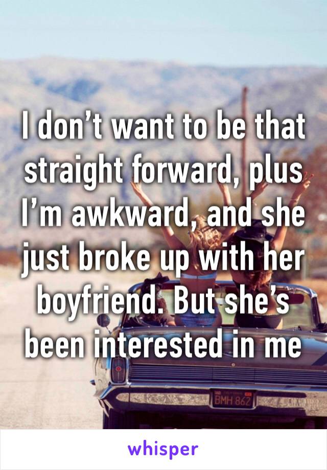 I don’t want to be that straight forward, plus I’m awkward, and she just broke up with her boyfriend. But she’s been interested in me