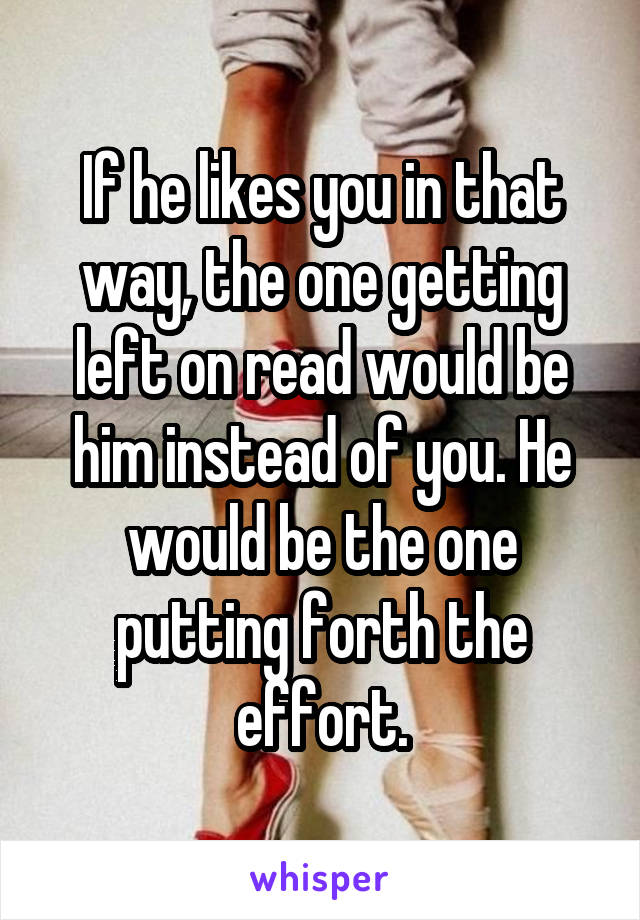 If he likes you in that way, the one getting left on read would be him instead of you. He would be the one putting forth the effort.