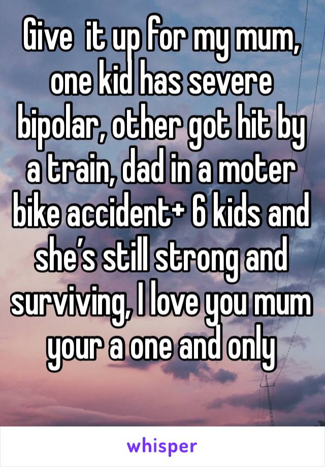 Give  it up for my mum, one kid has severe bipolar, other got hit by a train, dad in a moter bike accident+ 6 kids and she’s still strong and surviving, I love you mum your a one and only 