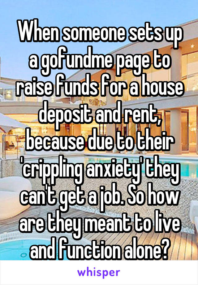 When someone sets up a gofundme page to raise funds for a house deposit and rent, because due to their 'crippling anxiety' they can't get a job. So how are they meant to live and function alone?