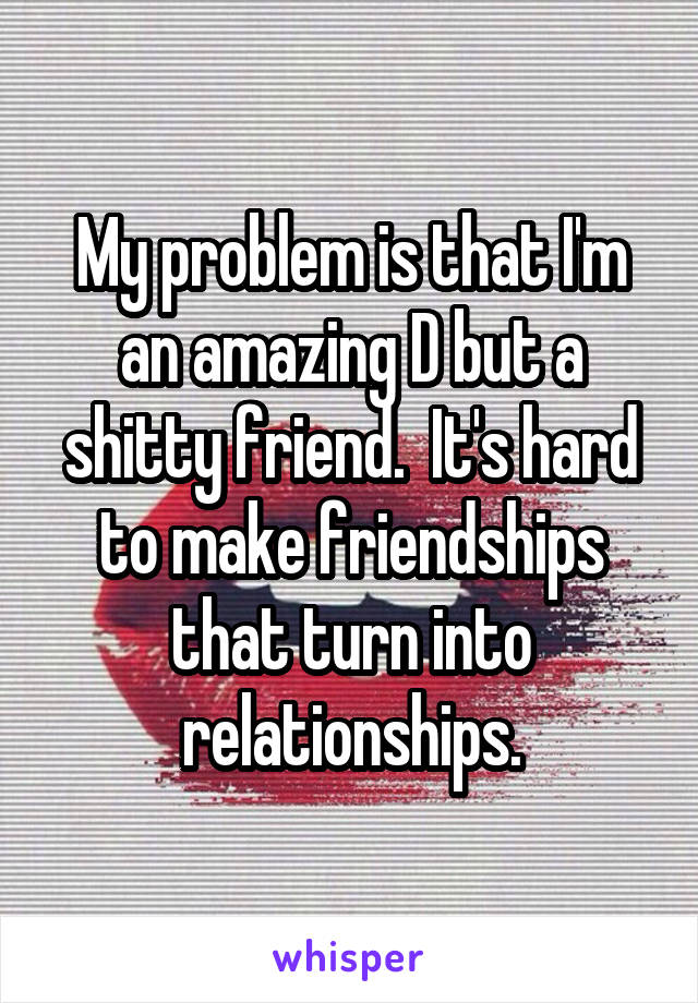 My problem is that I'm an amazing D but a shitty friend.  It's hard to make friendships that turn into relationships.