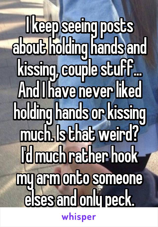 I keep seeing posts about holding hands and kissing, couple stuff...
And I have never liked holding hands or kissing much. Is that weird?
I'd much rather hook my arm onto someone elses and only peck.