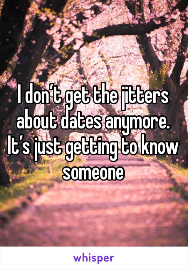 I don’t get the jitters about dates anymore. It’s just getting to know someone
