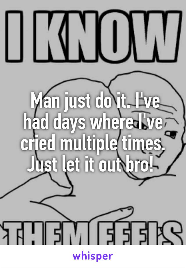  Man just do it. I've had days where I've cried multiple times. Just let it out bro! 