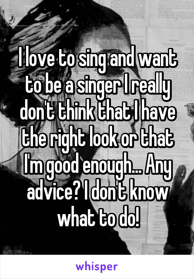 I love to sing and want to be a singer I really don't think that I have the right look or that I'm good enough... Any advice? I don't know what to do!