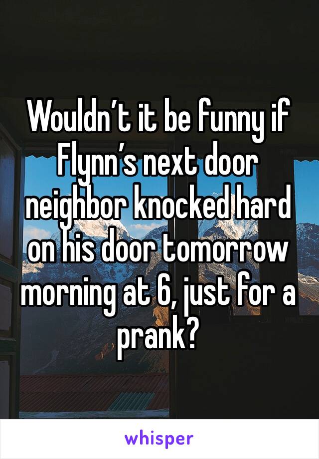 Wouldn’t it be funny if Flynn’s next door neighbor knocked hard on his door tomorrow morning at 6, just for a prank?