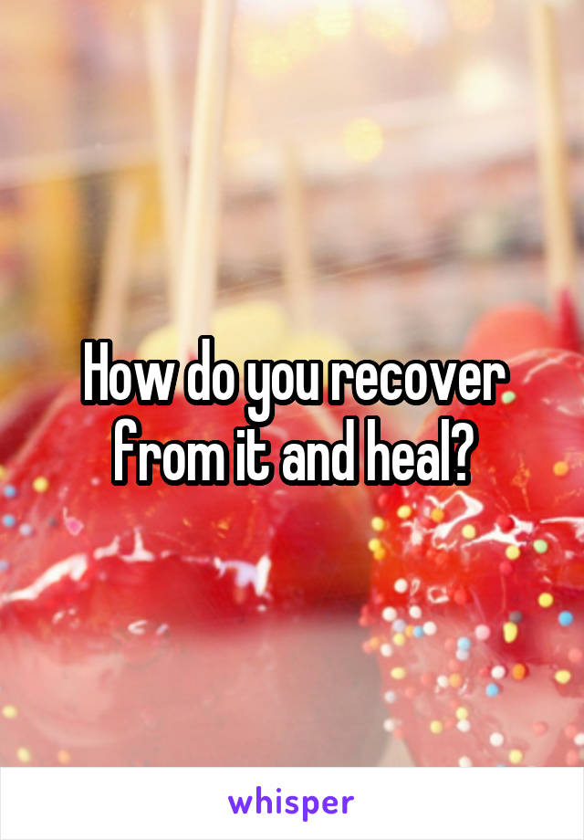 How do you recover from it and heal?