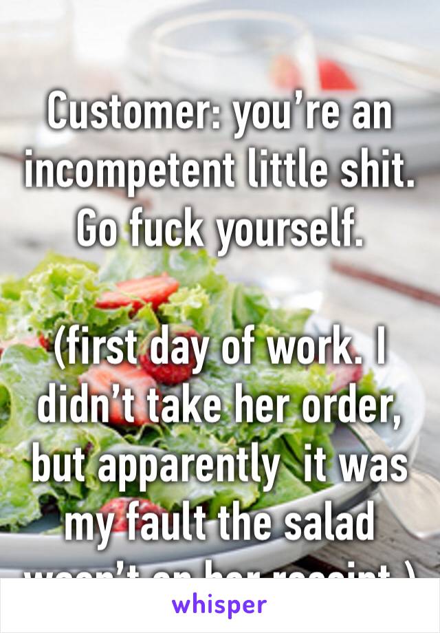 
Customer: you’re an incompetent little shit. Go fuck yourself. 

(first day of work. I didn’t take her order, but apparently  it was my fault the salad wasn’t on her receipt.)