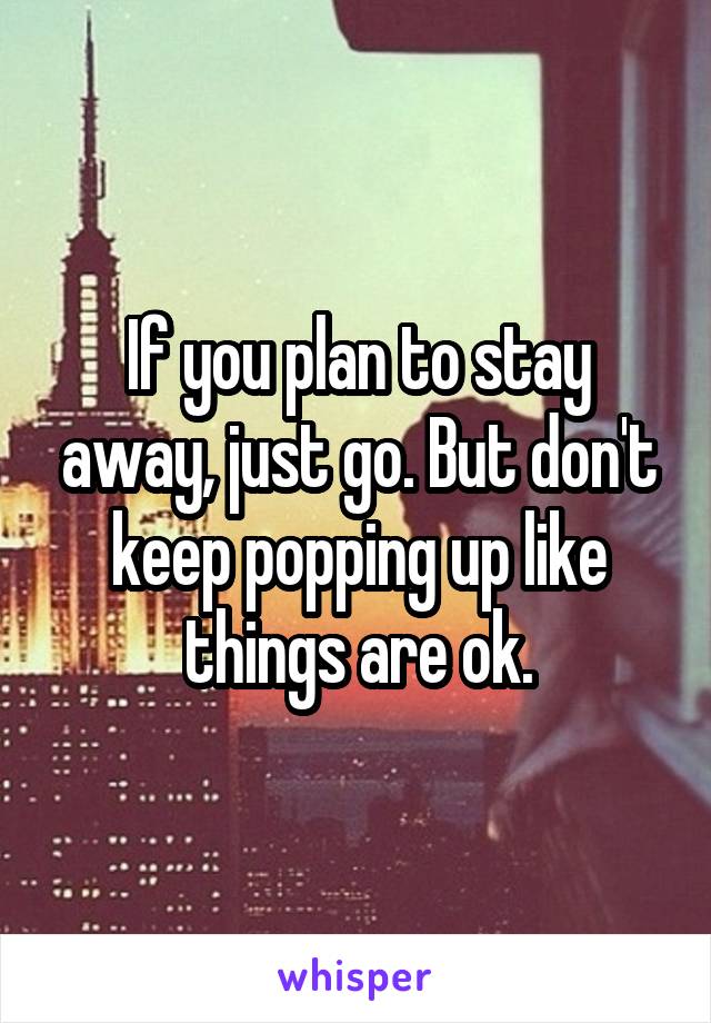 If you plan to stay away, just go. But don't keep popping up like things are ok.