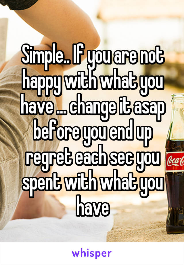 Simple.. If you are not happy with what you have ... change it asap before you end up regret each sec you spent with what you have
