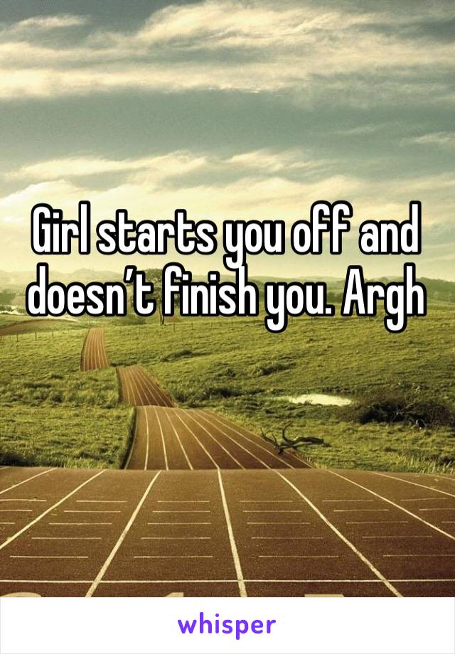 Girl starts you off and doesn’t finish you. Argh