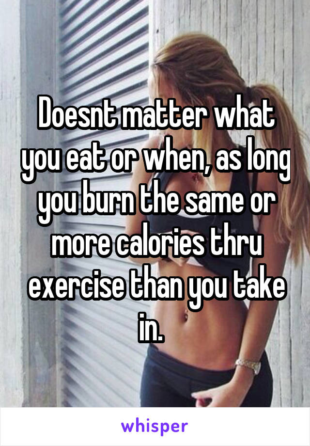 Doesnt matter what you eat or when, as long you burn the same or more calories thru exercise than you take in.  