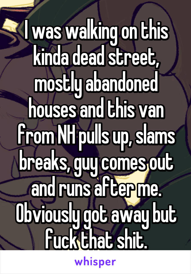 I was walking on this kinda dead street, mostly abandoned houses and this van from NH pulls up, slams breaks, guy comes out and runs after me. Obviously got away but fuck that shit.