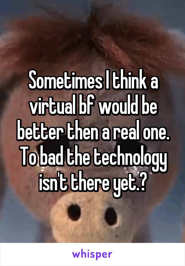 Sometimes I think a virtual bf would be better then a real one. To bad the technology isn't there yet.😒
