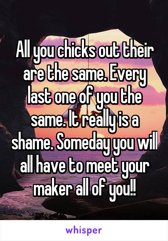 All you chicks out their are the same. Every last one of you the same. It really is a shame. Someday you will all have to meet your maker all of you!!